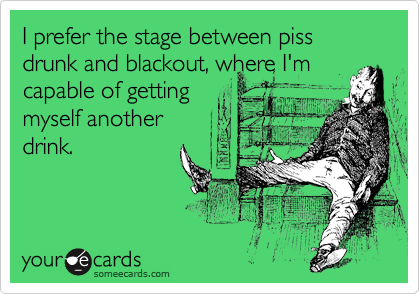 I prefer the stage between piss drunk and blackout, where I'm
capable of getting
myself another
drink.