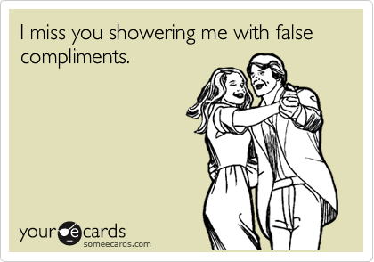 I miss you showering me with false compliments.