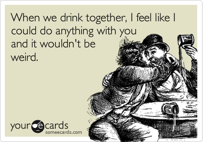 When we drink together, I feel like I could do anything with you
and it wouldn't be
weird.