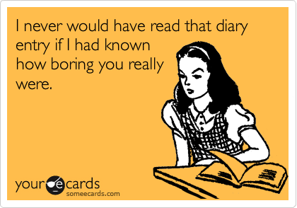 I never would have read that diary entry if I had known
how boring you really
were.