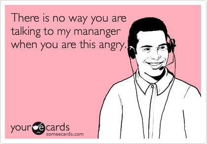 There is no way you are
talking to my mananger
when you are this angry.