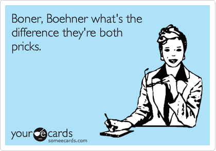 Boner, Boehner what's the 
difference they're both
pricks.