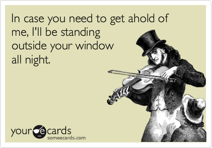 In case you need to get ahold of me, I'll be standing
outside your window
all night.
