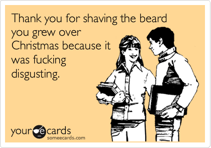 Thank you for shaving the beard you grew over
Christmas because it
was fucking
disgusting.