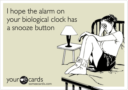 I hope the alarm on
your biological clock has
a snooze button
