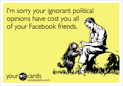 I'm sorry your ignorant political opinions have cost you all
of your Facebook friends.