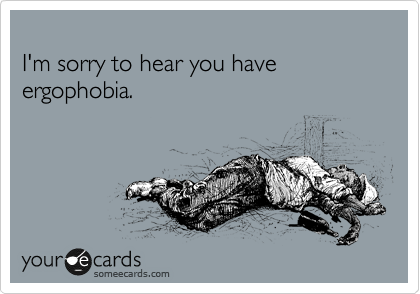 
I'm sorry to hear you have ergophobia.