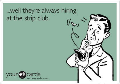 ...well theyre always hiring
at the strip club.