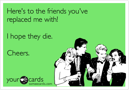 Here's to the friends you've replaced me with!

I hope they die.

Cheers.