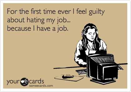 For the first time ever I feel guilty about hating my job...
because I have a job.