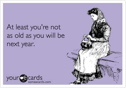 

At least you're not
as old as you will be
next year.