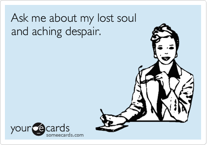Ask me about my lost soul
and aching despair.