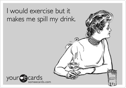 I would exercise but it
makes me spill my drink.