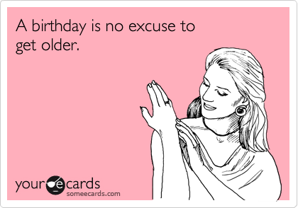 A birthday is no excuse to 
get older.