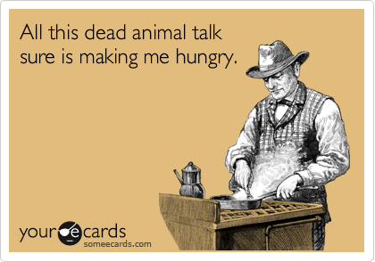 All this dead animal talk
sure is making me hungry.
