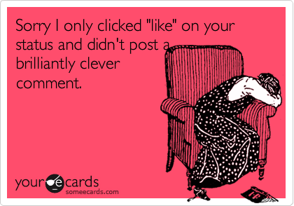 Sorry I only clicked "like" on your status and didn't post a
brilliantly clever
comment.