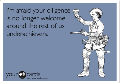I'm afraid your diligence
is no longer welcome
around the rest of us
underachievers.