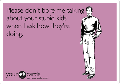 Please don't bore me talking
about your stupid kids
when I ask how they're
doing.