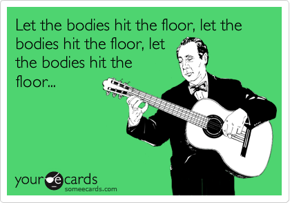 Let the bodies hit the floor, let the bodies hit the floor, let
the bodies hit the
floor...