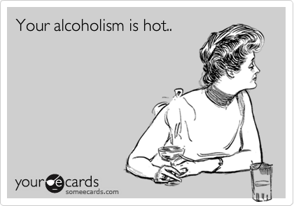 Your alcoholism is hot..