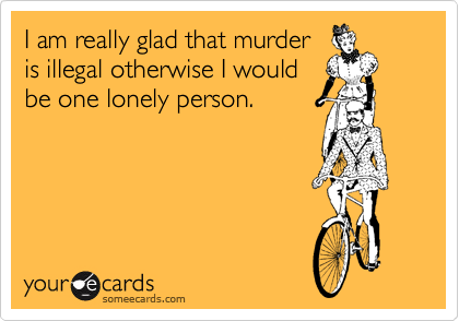 I am really glad that murder
is illegal otherwise I would
be one lonely person.