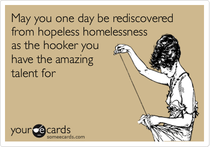 May you one day be rediscovered from hopeless homelessness
as the hooker you
have the amazing
talent for
