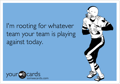

I'm rooting for whatever
team your team is playing
against today.
