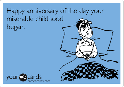 Happy anniversary of the day your miserable childhood
began.
