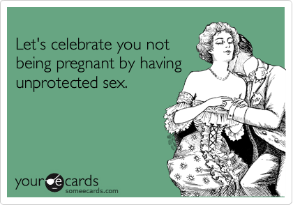 
Let's celebrate you not
being pregnant by having
unprotected sex.