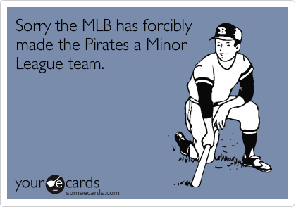 Sorry the MLB has forcibly
made the Pirates a Minor
League team.