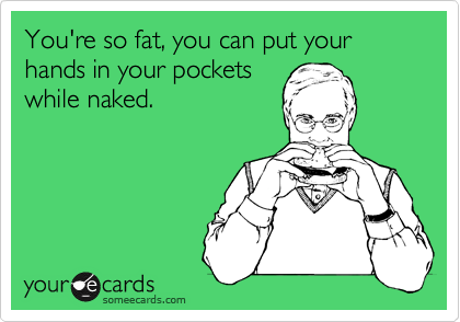 You're so fat, you can put your hands in your pockets
while naked.