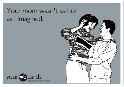 Your mom wasn't as hot
as I imagined. 