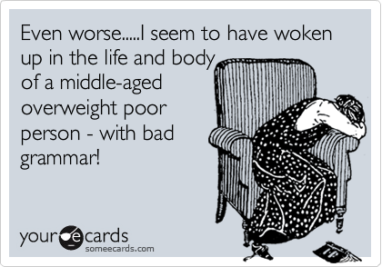 Even worse.....I seem to have woken up in the life and body
of a middle-aged
overweight poor
person - with bad
grammar! 