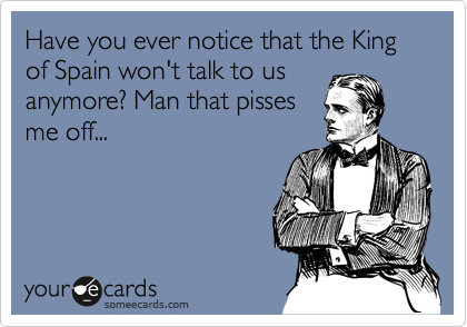 Have you ever notice that the King of Spain won't talk to usanymore? Man that pissesme off...