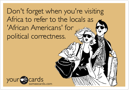 Don't forget when you're visiting Africa to refer to the locals as
'African Americans' for
political correctness.