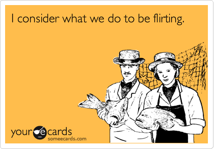 I consider what we do to be flirting. 