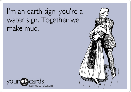 I'm an earth sign, you're a
water sign. Together we
make mud.
