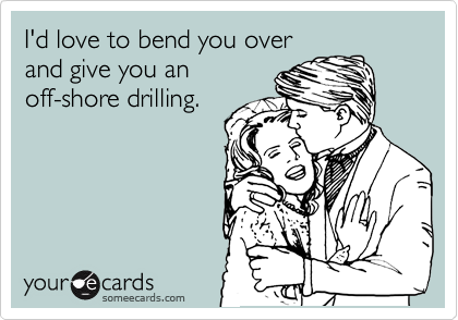 I'd love to bend you over
and give you an
off-shore drilling.