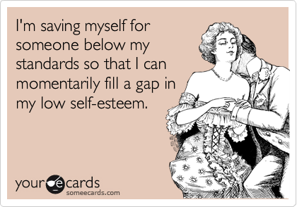 I'm saving myself for
someone below my
standards so that I can
momentarily fill a gap in
my low self-esteem.