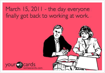 March 15, 2011 - the day everyone finally got back to working at work.