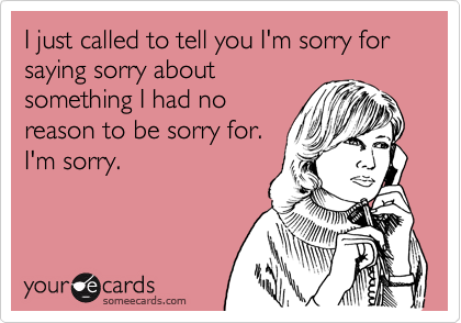I just called to tell you I'm sorry for saying sorry about
something I had no
reason to be sorry for.
I'm sorry.