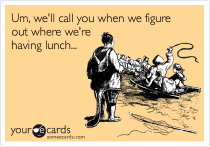 Um, we'll call you when we figure out where we're
having lunch...