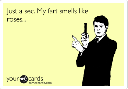 Just a sec. My fart smells like
roses...