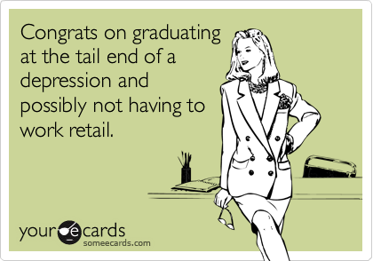 Congrats on graduating
at the tail end of a
depression and
possibly not having to
work retail.