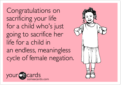 Congratulations on
sacrificing your life
for a child who's just
going to sacrifice her
life for a child in
an endless, meaningless
cycle of female negation. 