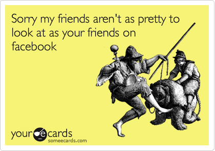 Sorry my friends aren't as pretty to look at as your friends on
facebook