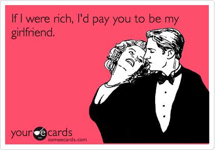 If I were rich, I'd pay you to be my girlfriend.
