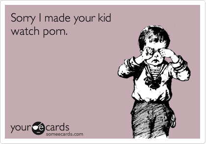 Sorry I made your kid
watch porn.