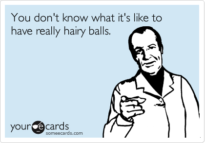 You don't know what it's like to have really hairy balls.