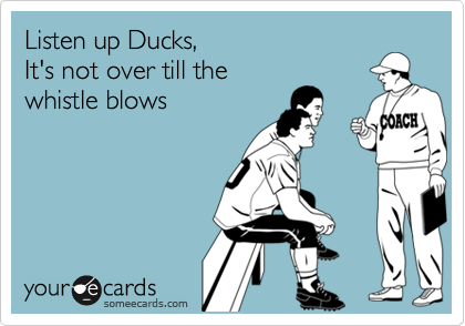 Listen up Ducks,
It's not over till the 
whistle blows